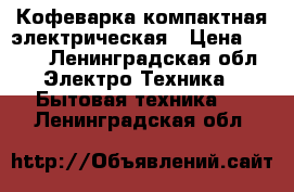 Кофеварка компактная электрическая › Цена ­ 500 - Ленинградская обл. Электро-Техника » Бытовая техника   . Ленинградская обл.